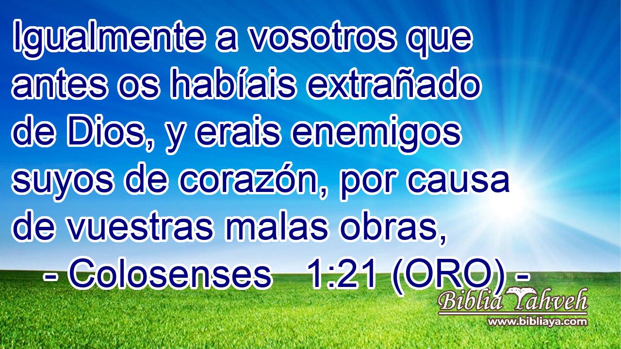  Igualmente a vosotros que antes os habíais extrañado de Dios, y erais enemigos suyos de corazón, por causa de vuestras malas obras, 