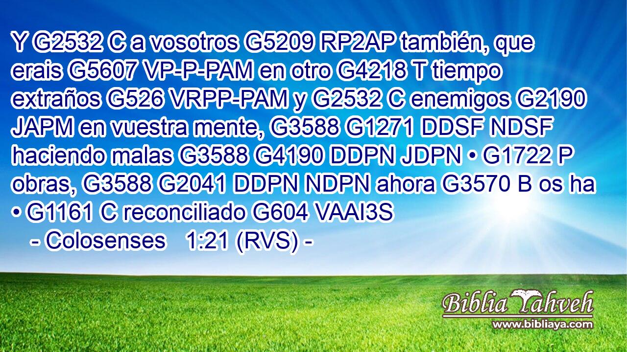 Y G2532 C a vosotros G5209 RP2AP también, que erais G5607 VP-P-PAM en otro G4218 T tiempo extraños G526 VRPP-PAM y G2532 C enemigos G2190 JAPM en vuestra mente, G3588 G1271 DDSF NDSF haciendo malas G3588 G4190 DDPN JDPN • G1722 P obras, G3588 G2041 DDPN NDPN ahora G3570 B os ha • G1161 C reconciliado G604 VAAI3S 