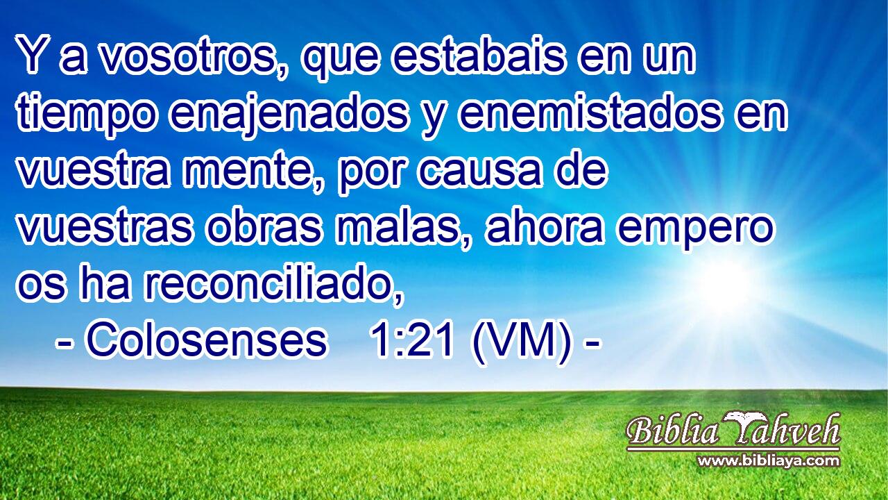  Y a vosotros, que estabais en un tiempo enajenados y enemistados en vuestra mente, por causa de vuestras obras malas, ahora empero os ha reconciliado, 