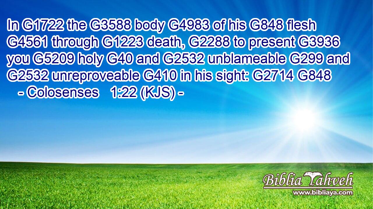 In G1722 the G3588 body G4983 of his G848 flesh G4561 through G1223 death, G2288 to present G3936 you G5209 holy G40 and G2532 unblameable G299 and G2532 unreproveable G410 in his sight: G2714 G848