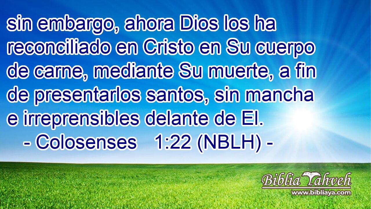  sin embargo, ahora Dios los ha reconciliado en Cristo en Su cuerpo de carne, mediante Su muerte, a fin de presentarlos santos, sin mancha e irreprensibles delante de El. 