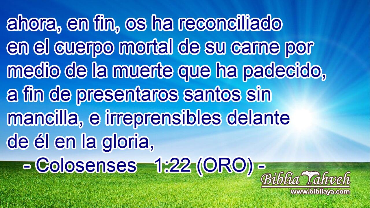  ahora, en fin, os ha reconciliado en el cuerpo mortal de su carne por medio de la muerte que ha padecido, a fin de presentaros santos sin mancilla, e irreprensibles delante de él en la gloria, 