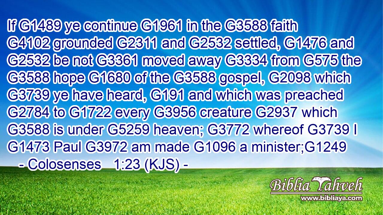 If G1489 ye continue G1961 in the G3588 faith G4102 grounded G2311 and G2532 settled, G1476 and G2532 be not G3361 moved away G3334 from G575 the G3588 hope G1680 of the G3588 gospel, G2098 which G3739 ye have heard, G191 and which was preached G2784 to G1722 every G3956 creature G2937 which G3588 is under G5259 heaven; G3772 whereof G3739 I G1473 Paul G3972 am made G1096 a minister;G1249