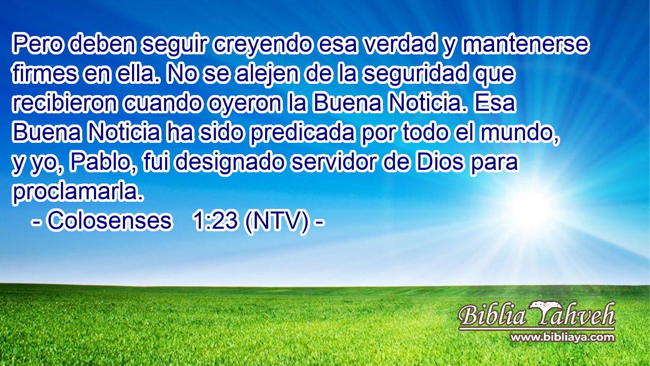 Pero deben seguir creyendo esa verdad y mantenerse firmes en ella. No se alejen de la seguridad que recibieron cuando oyeron la Buena Noticia. Esa Buena Noticia ha sido predicada por todo el mundo, y yo, Pablo, fui designado servidor de Dios para proclamarla.