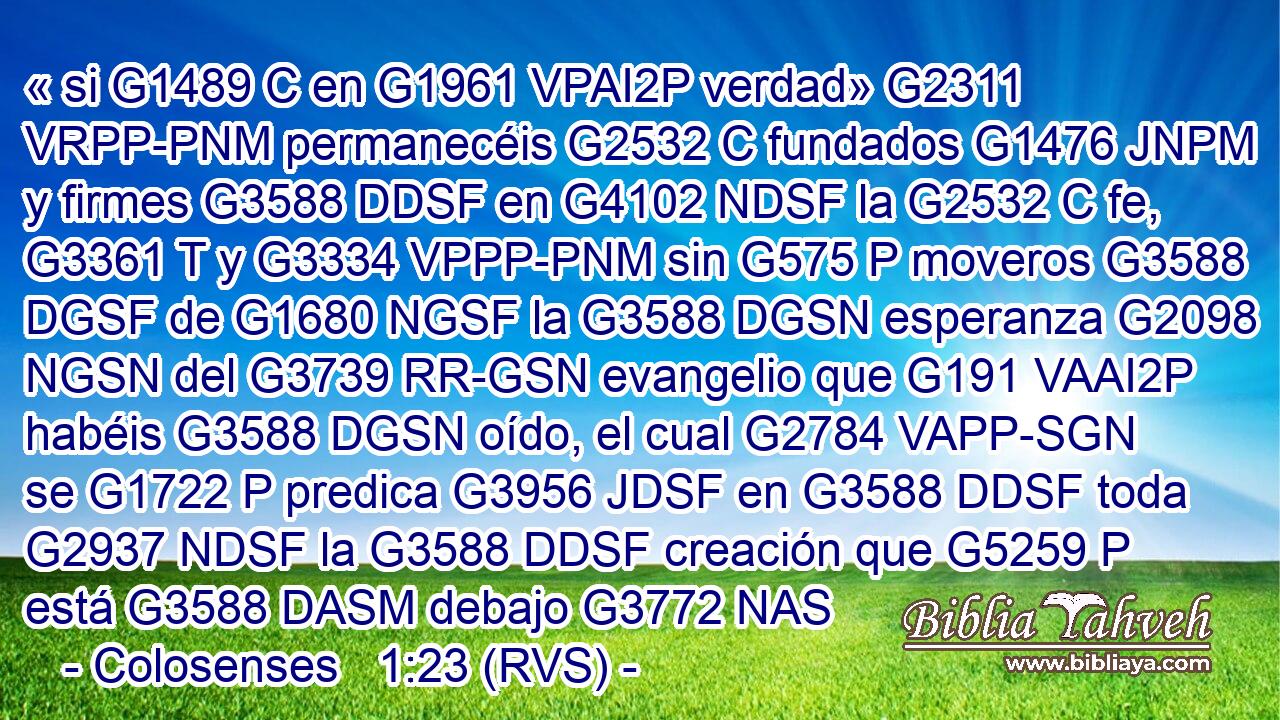 « si G1489 C en G1961 VPAI2P verdad» G2311 VRPP-PNM permanecéis G2532 C fundados G1476 JNPM y firmes G3588 DDSF en G4102 NDSF la G2532 C fe, G3361 T y G3334 VPPP-PNM sin G575 P moveros G3588 DGSF de G1680 NGSF la G3588 DGSN esperanza G2098 NGSN del G3739 RR-GSN evangelio que G191 VAAI2P habéis G3588 DGSN oído, el cual G2784 VAPP-SGN se G1722 P predica G3956 JDSF en G3588 DDSF toda G2937 NDSF la G3588 DDSF creación que G5259 P está G3588 DASM debajo G3772 NAS