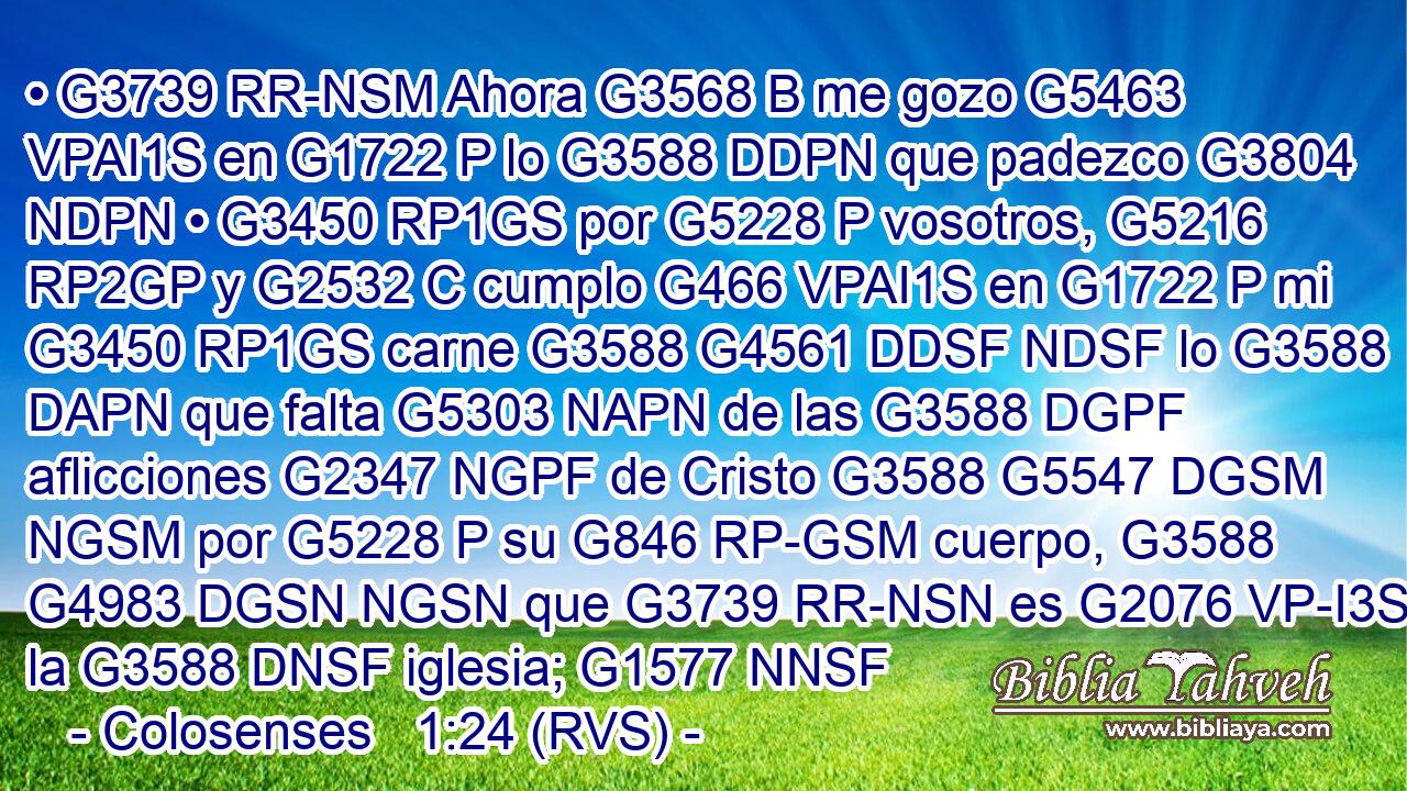 • G3739 RR-NSM Ahora G3568 B me gozo G5463 VPAI1S en G1722 P lo G3588 DDPN que padezco G3804 NDPN • G3450 RP1GS por G5228 P vosotros, G5216 RP2GP y G2532 C cumplo G466 VPAI1S en G1722 P mi G3450 RP1GS carne G3588 G4561 DDSF NDSF lo G3588 DAPN que falta G5303 NAPN de las G3588 DGPF aflicciones G2347 NGPF de Cristo G3588 G5547 DGSM NGSM por G5228 P su G846 RP-GSM cuerpo, G3588 G4983 DGSN NGSN que G3739 RR-NSN es G2076 VP-I3S la G3588 DNSF iglesia; G1577 NNSF 