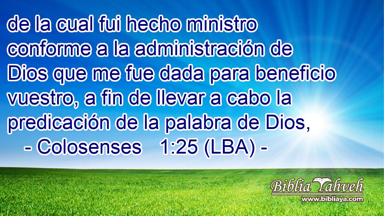 de la cual fui hecho ministro conforme a la administración de Dios que me fue dada para beneficio vuestro, a fin de llevar a cabo la predicación de la palabra de Dios,