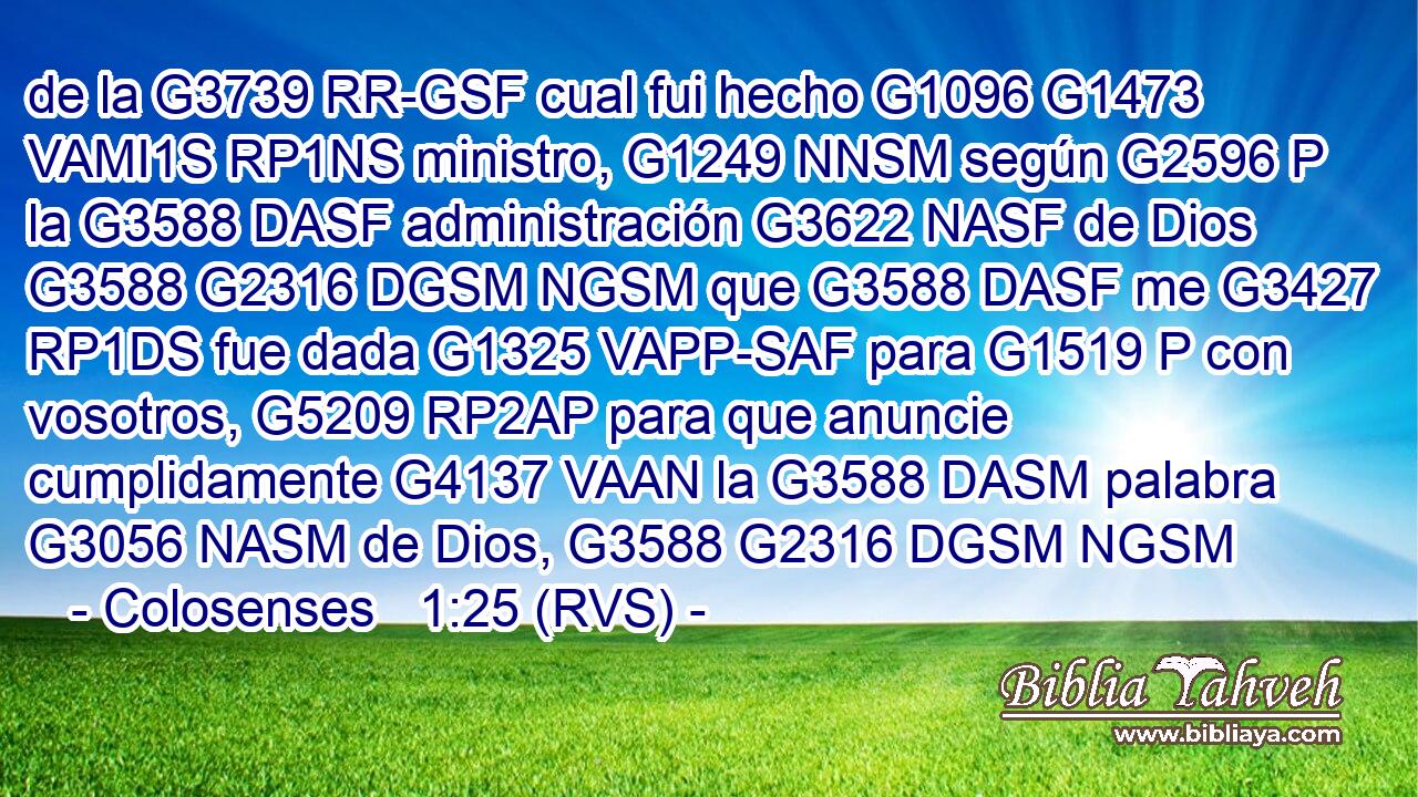 de la G3739 RR-GSF cual fui hecho G1096 G1473 VAMI1S RP1NS ministro, G1249 NNSM según G2596 P la G3588 DASF administración G3622 NASF de Dios G3588 G2316 DGSM NGSM que G3588 DASF me G3427 RP1DS fue dada G1325 VAPP-SAF para G1519 P con vosotros, G5209 RP2AP para que anuncie cumplidamente G4137 VAAN la G3588 DASM palabra G3056 NASM de Dios, G3588 G2316 DGSM NGSM 