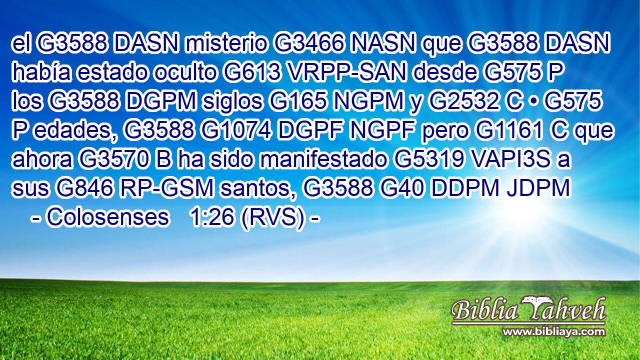 el G3588 DASN misterio G3466 NASN que G3588 DASN había estado oculto G613 VRPP-SAN desde G575 P los G3588 DGPM siglos G165 NGPM y G2532 C • G575 P edades, G3588 G1074 DGPF NGPF pero G1161 C que ahora G3570 B ha sido manifestado G5319 VAPI3S a sus G846 RP-GSM santos, G3588 G40 DDPM JDPM 