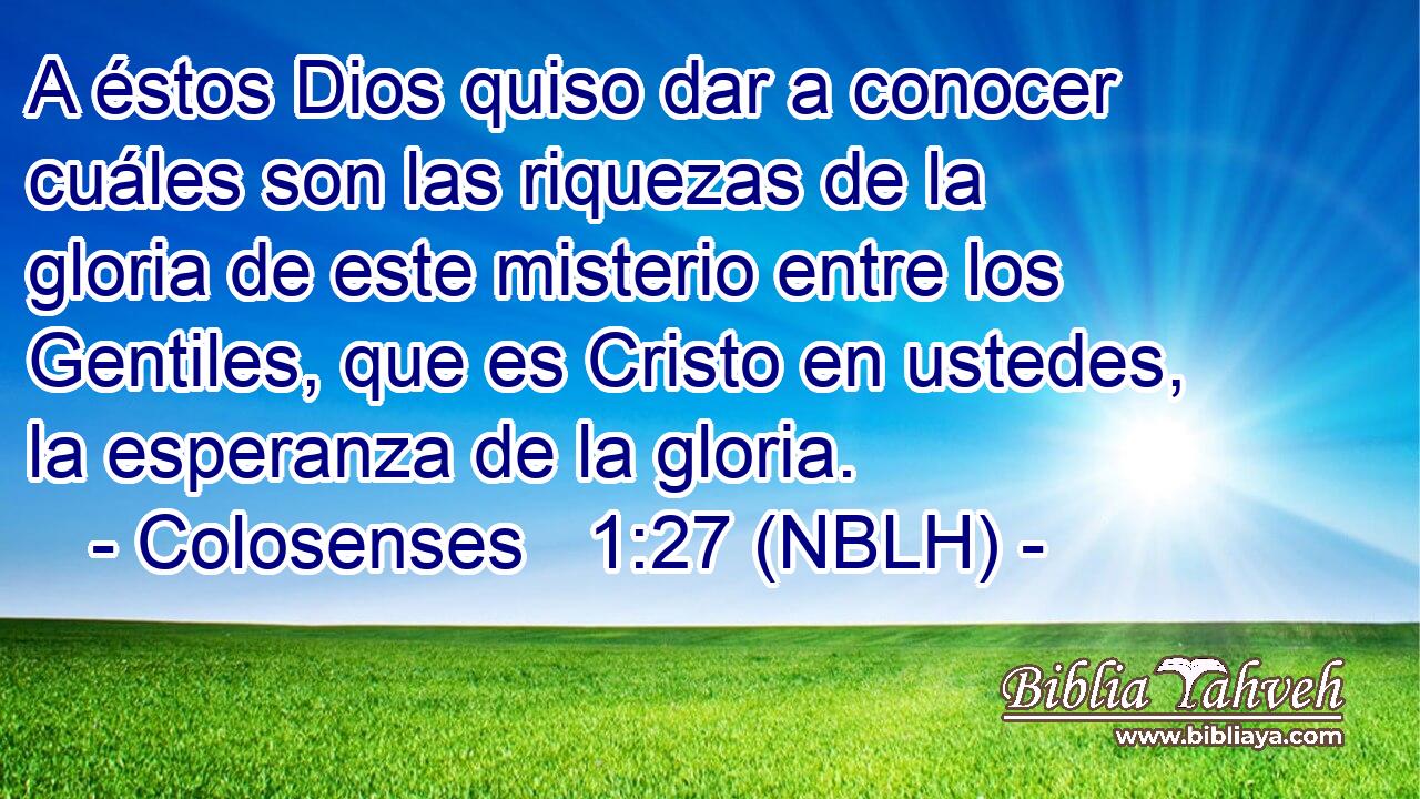  A éstos Dios quiso dar a conocer cuáles son las riquezas de la gloria de este misterio entre los Gentiles, que es Cristo en ustedes, la esperanza de la gloria. 