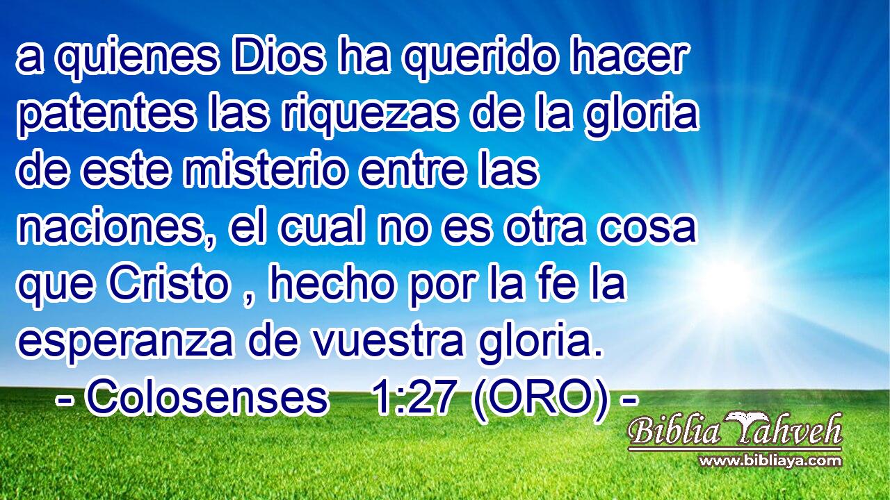  a quienes Dios ha querido hacer patentes las riquezas de la gloria de este misterio entre las naciones, el cual no es otra cosa que Cristo , hecho por la fe la esperanza de vuestra gloria. 