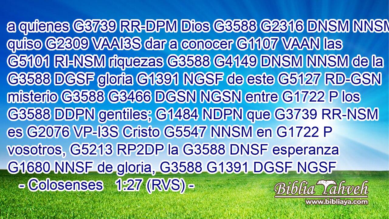 a quienes G3739 RR-DPM Dios G3588 G2316 DNSM NNSM quiso G2309 VAAI3S dar a conocer G1107 VAAN las G5101 RI-NSM riquezas G3588 G4149 DNSM NNSM de la G3588 DGSF gloria G1391 NGSF de este G5127 RD-GSN misterio G3588 G3466 DGSN NGSN entre G1722 P los G3588 DDPN gentiles; G1484 NDPN que G3739 RR-NSM es G2076 VP-I3S Cristo G5547 NNSM en G1722 P vosotros, G5213 RP2DP la G3588 DNSF esperanza G1680 NNSF de gloria, G3588 G1391 DGSF NGSF 