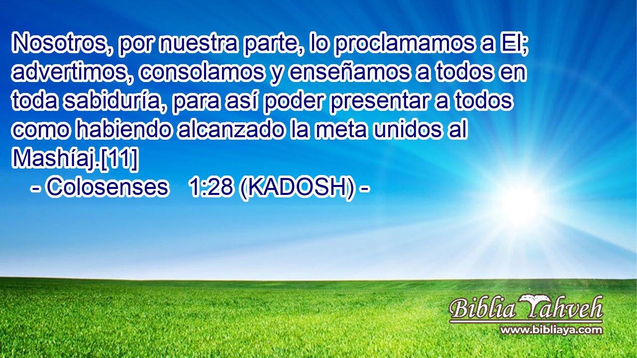  Nosotros, por nuestra parte, lo proclamamos a El; advertimos, consolamos y enseñamos a todos en toda sabiduría, para así poder presentar a todos como habiendo alcanzado la meta unidos al Mashíaj.[11] 