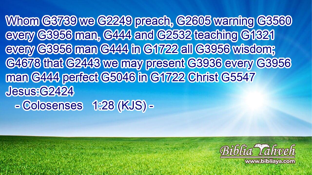 Whom G3739 we G2249 preach, G2605 warning G3560 every G3956 man, G444 and G2532 teaching G1321 every G3956 man G444 in G1722 all G3956 wisdom; G4678 that G2443 we may present G3936 every G3956 man G444 perfect G5046 in G1722 Christ G5547 Jesus:G2424