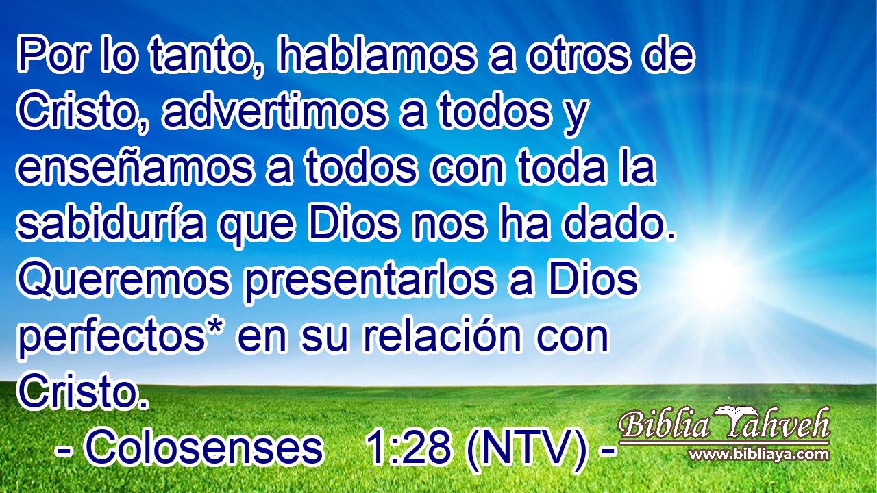 Por lo tanto, hablamos a otros de Cristo, advertimos a todos y enseñamos a todos con toda la sabiduría que Dios nos ha dado. Queremos presentarlos a Dios perfectos* en su relación con Cristo.