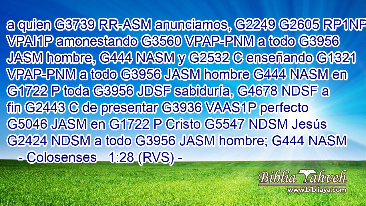 a quien G3739 RR-ASM anunciamos, G2249 G2605 RP1NP VPAI1P amonestando G3560 VPAP-PNM a todo G3956 JASM hombre, G444 NASM y G2532 C enseñando G1321 VPAP-PNM a todo G3956 JASM hombre G444 NASM en G1722 P toda G3956 JDSF sabiduría, G4678 NDSF a fin G2443 C de presentar G3936 VAAS1P perfecto G5046 JASM en G1722 P Cristo G5547 NDSM Jesús G2424 NDSM a todo G3956 JASM hombre; G444 NASM 