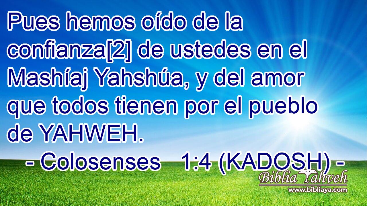  Pues hemos oído de la confianza[2] de ustedes en el Mashíaj Yahshúa, y del amor que todos tienen por el pueblo de YAHWEH. 