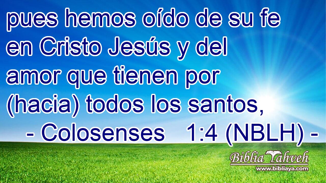  pues hemos oído de su fe en Cristo Jesús y del amor que tienen por (hacia) todos los santos, 