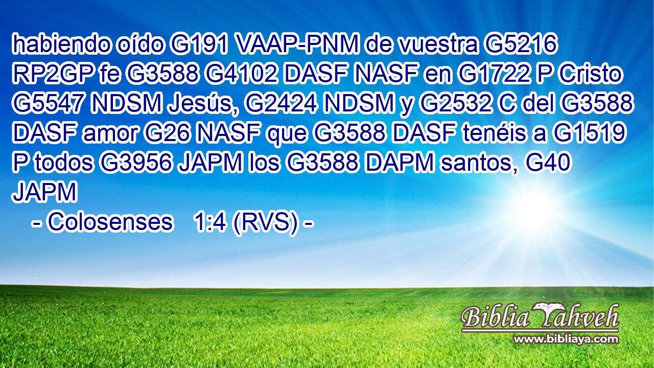 habiendo oído G191 VAAP-PNM de vuestra G5216 RP2GP fe G3588 G4102 DASF NASF en G1722 P Cristo G5547 NDSM Jesús, G2424 NDSM y G2532 C del G3588 DASF amor G26 NASF que G3588 DASF tenéis a G1519 P todos G3956 JAPM los G3588 DAPM santos, G40 JAPM 