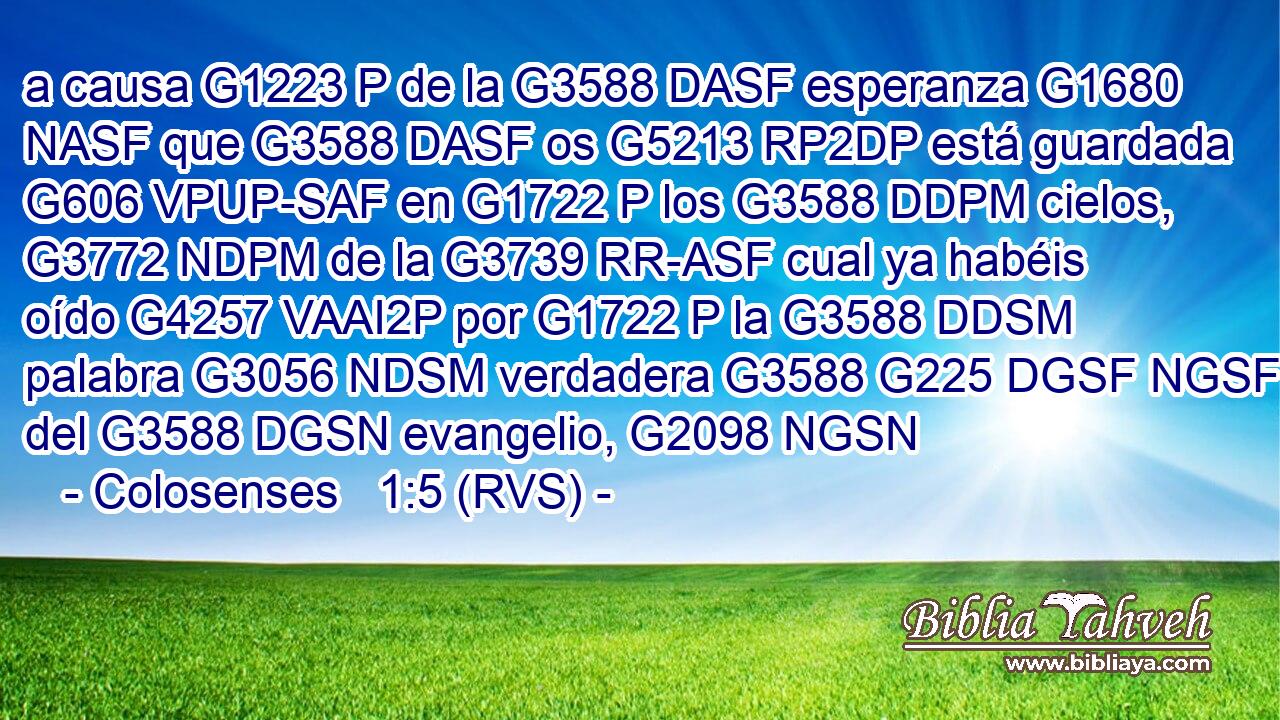 a causa G1223 P de la G3588 DASF esperanza G1680 NASF que G3588 DASF os G5213 RP2DP está guardada G606 VPUP-SAF en G1722 P los G3588 DDPM cielos, G3772 NDPM de la G3739 RR-ASF cual ya habéis oído G4257 VAAI2P por G1722 P la G3588 DDSM palabra G3056 NDSM verdadera G3588 G225 DGSF NGSF del G3588 DGSN evangelio, G2098 NGSN 
