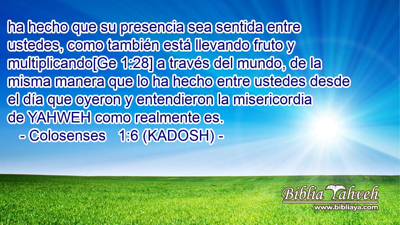  ha hecho que su presencia sea sentida entre ustedes, como también está llevando fruto y multiplicando[Ge 1:28] a través del mundo, de la misma manera que lo ha hecho entre ustedes desde el día que oyeron y entendieron la misericordia de YAHWEH como realmente es. 