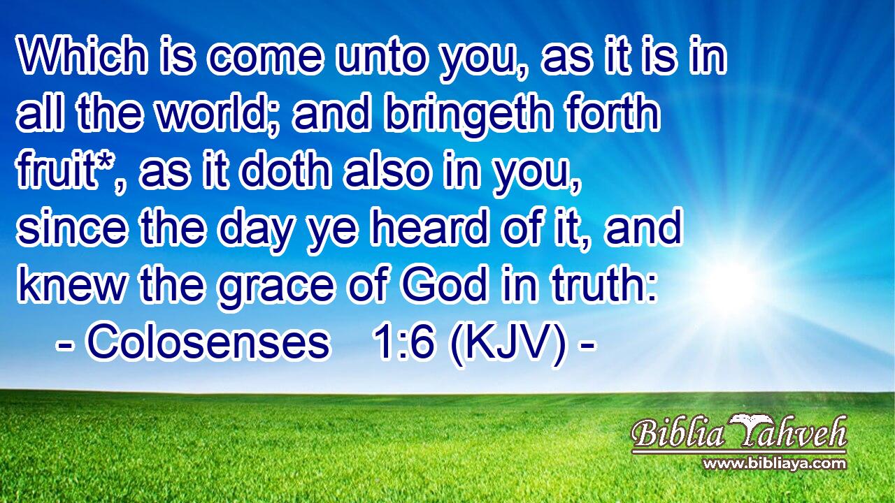 Which is come unto you, as it is in all the world; and bringeth forth fruit*, as it doth also in you, since the day ye heard of it, and knew the grace of God in truth: