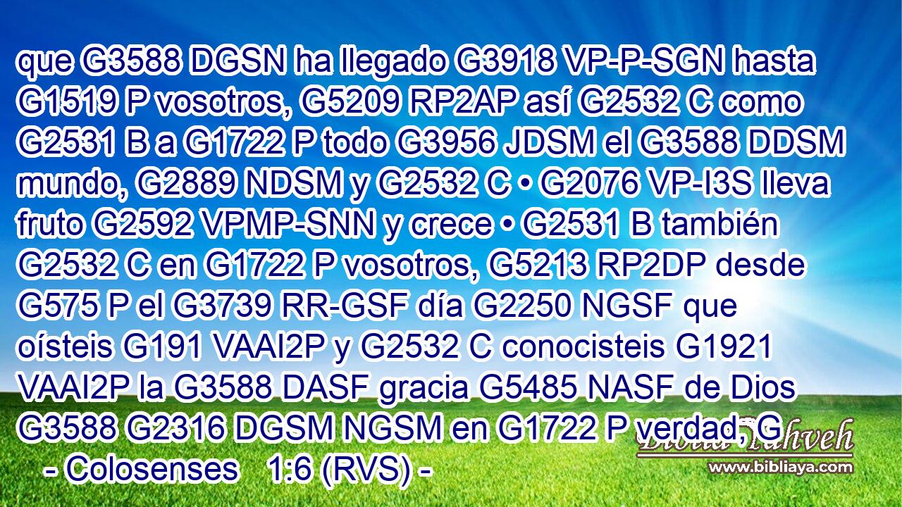 que G3588 DGSN ha llegado G3918 VP-P-SGN hasta G1519 P vosotros, G5209 RP2AP así G2532 C como G2531 B a G1722 P todo G3956 JDSM el G3588 DDSM mundo, G2889 NDSM y G2532 C • G2076 VP-I3S lleva fruto G2592 VPMP-SNN y crece • G2531 B también G2532 C en G1722 P vosotros, G5213 RP2DP desde G575 P el G3739 RR-GSF día G2250 NGSF que oísteis G191 VAAI2P y G2532 C conocisteis G1921 VAAI2P la G3588 DASF gracia G5485 NASF de Dios G3588 G2316 DGSM NGSM en G1722 P verdad, G