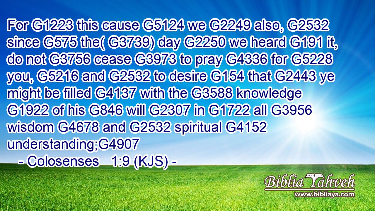 For G1223 this cause G5124 we G2249 also, G2532 since G575 the( G3739) day G2250 we heard G191 it, do not G3756 cease G3973 to pray G4336 for G5228 you, G5216 and G2532 to desire G154 that G2443 ye might be filled G4137 with the G3588 knowledge G1922 of his G846 will G2307 in G1722 all G3956 wisdom G4678 and G2532 spiritual G4152 understanding;G4907