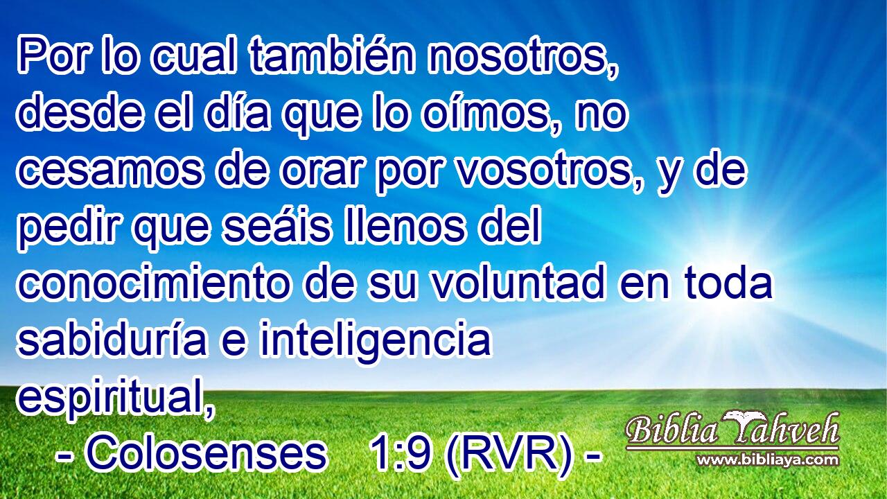 Por lo cual también nosotros, desde el día que lo oímos, no cesamos de orar por vosotros, y de pedir que seáis llenos del conocimiento de su voluntad en toda sabiduría e inteligencia espiritual,