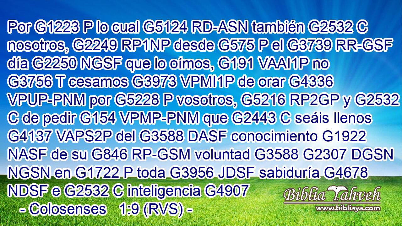 Por G1223 P lo cual G5124 RD-ASN también G2532 C nosotros, G2249 RP1NP desde G575 P el G3739 RR-GSF día G2250 NGSF que lo oímos, G191 VAAI1P no G3756 T cesamos G3973 VPMI1P de orar G4336 VPUP-PNM por G5228 P vosotros, G5216 RP2GP y G2532 C de pedir G154 VPMP-PNM que G2443 C seáis llenos G4137 VAPS2P del G3588 DASF conocimiento G1922 NASF de su G846 RP-GSM voluntad G3588 G2307 DGSN NGSN en G1722 P toda G3956 JDSF sabiduría G4678 NDSF e G2532 C inteligencia G4907 