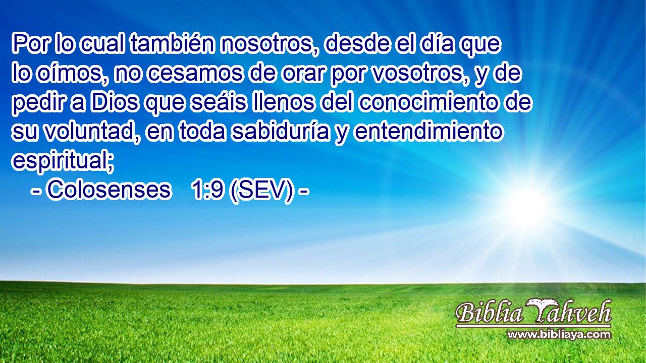 Por lo cual también nosotros, desde el día que lo oímos, no cesamos de orar por vosotros, y de pedir a Dios que seáis llenos del conocimiento de su voluntad, en toda sabiduría y entendimiento espiritual;