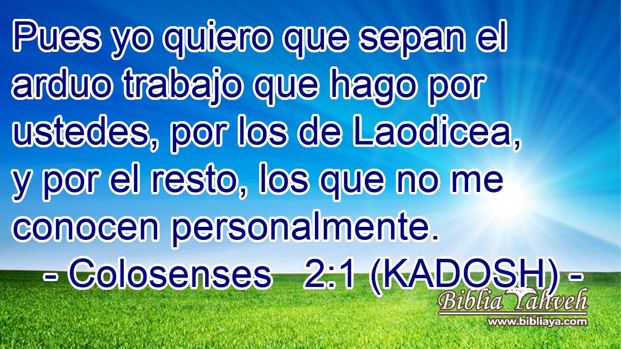  Pues yo quiero que sepan el arduo trabajo que hago por ustedes, por los de Laodicea, y por el resto, los que no me conocen personalmente. 