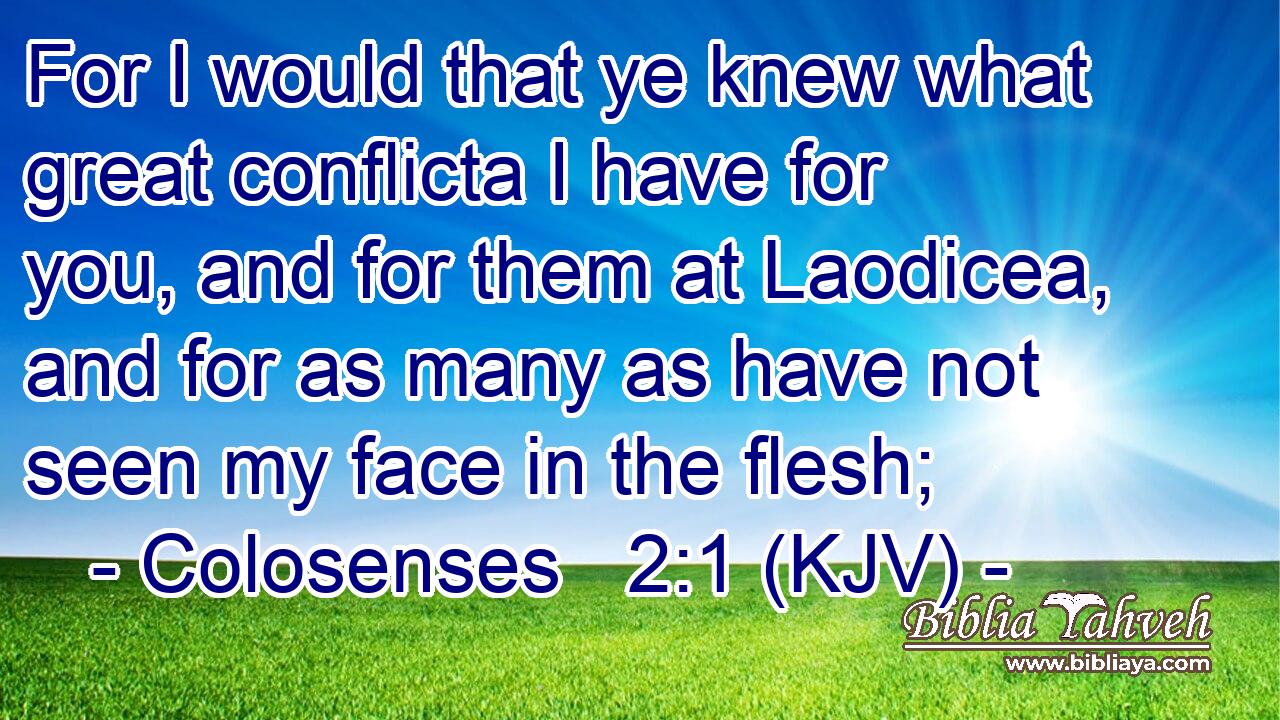 For I would that ye knew what great conflicta I have for you, and for them at Laodicea, and for as many as have not seen my face in the flesh;
