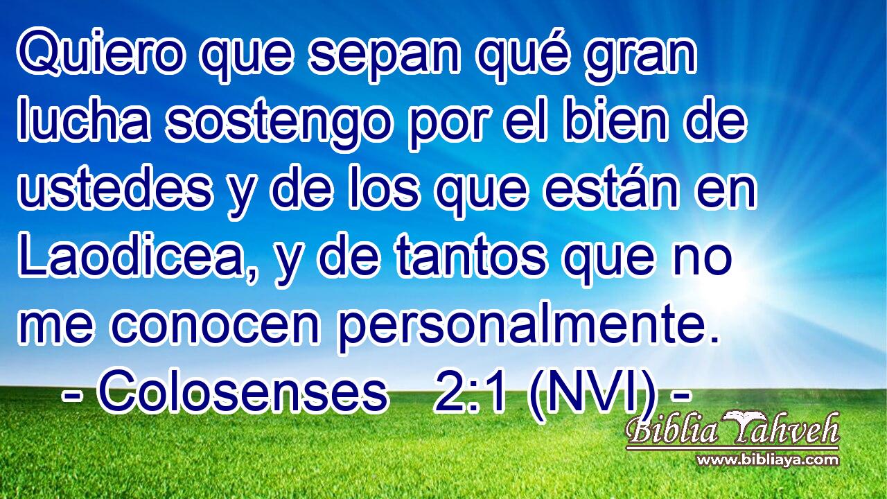  Quiero que sepan qué gran lucha sostengo por el bien de ustedes y de los que están en Laodicea, y de tantos que no me conocen personalmente. 