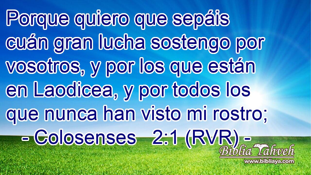 Porque quiero que sepáis cuán gran lucha sostengo por vosotros, y por los que están en Laodicea, y por todos los que nunca han visto mi rostro;