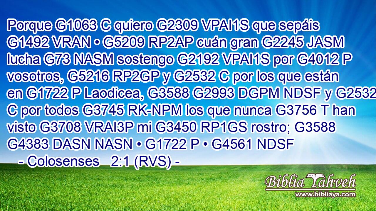 Porque G1063 C quiero G2309 VPAI1S que sepáis G1492 VRAN • G5209 RP2AP cuán gran G2245 JASM lucha G73 NASM sostengo G2192 VPAI1S por G4012 P vosotros, G5216 RP2GP y G2532 C por los que están en G1722 P Laodicea, G3588 G2993 DGPM NDSF y G2532 C por todos G3745 RK-NPM los que nunca G3756 T han visto G3708 VRAI3P mi G3450 RP1GS rostro; G3588 G4383 DASN NASN • G1722 P • G4561 NDSF 