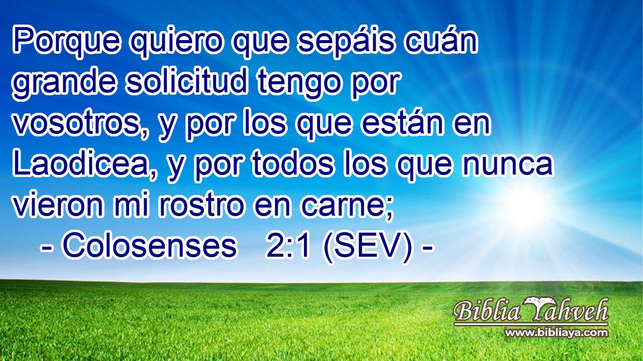Porque quiero que sepáis cuán grande solicitud tengo por vosotros, y por los que están en Laodicea, y por todos los que nunca vieron mi rostro en carne;