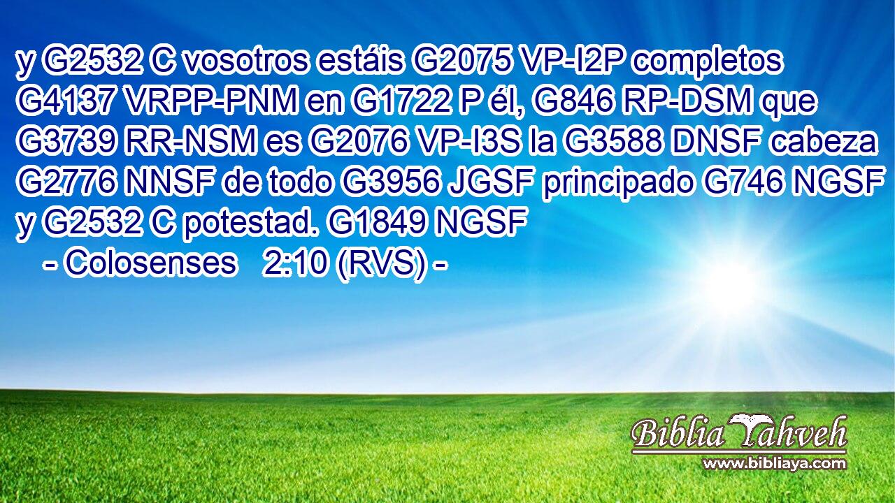 y G2532 C vosotros estáis G2075 VP-I2P completos G4137 VRPP-PNM en G1722 P él, G846 RP-DSM que G3739 RR-NSM es G2076 VP-I3S la G3588 DNSF cabeza G2776 NNSF de todo G3956 JGSF principado G746 NGSF y G2532 C potestad. G1849 NGSF 