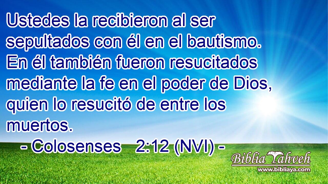  Ustedes la recibieron al ser sepultados con él en el bautismo. En él también fueron resucitados mediante la fe en el poder de Dios, quien lo resucitó de entre los muertos. 