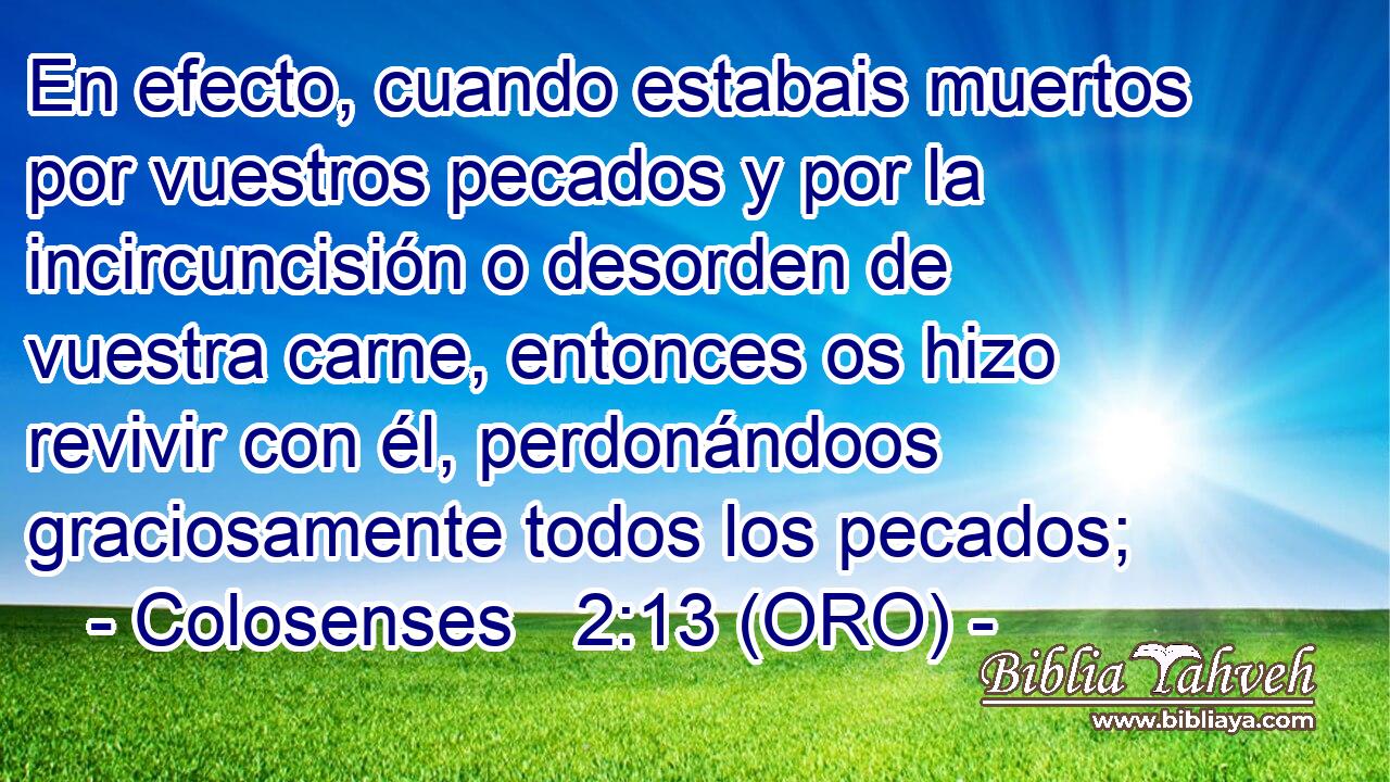  En efecto, cuando estabais muertos por vuestros pecados y por la incircuncisión o desorden de vuestra carne, entonces os hizo revivir con él, perdonándoos graciosamente todos los pecados; 