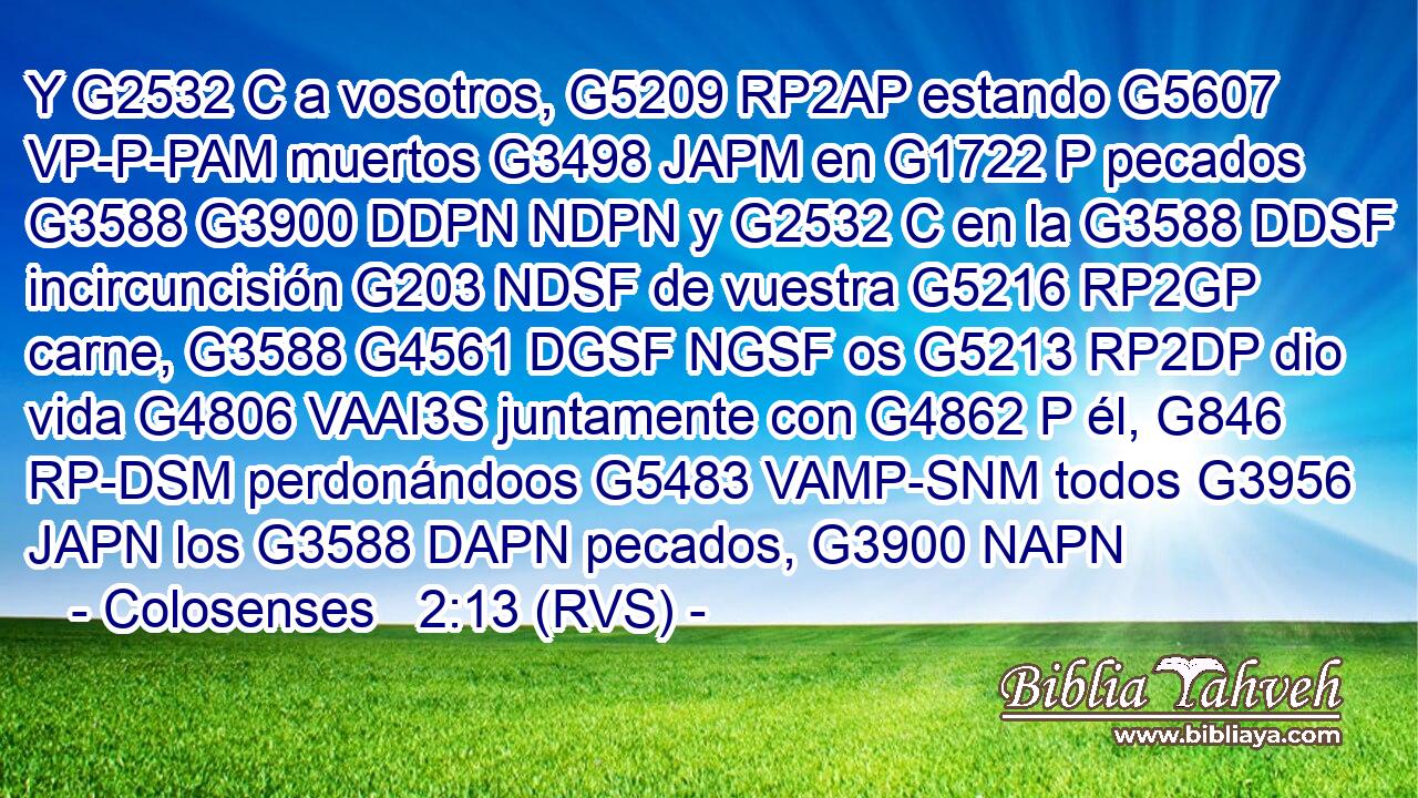 Y G2532 C a vosotros, G5209 RP2AP estando G5607 VP-P-PAM muertos G3498 JAPM en G1722 P pecados G3588 G3900 DDPN NDPN y G2532 C en la G3588 DDSF incircuncisión G203 NDSF de vuestra G5216 RP2GP carne, G3588 G4561 DGSF NGSF os G5213 RP2DP dio vida G4806 VAAI3S juntamente con G4862 P él, G846 RP-DSM perdonándoos G5483 VAMP-SNM todos G3956 JAPN los G3588 DAPN pecados, G3900 NAPN 