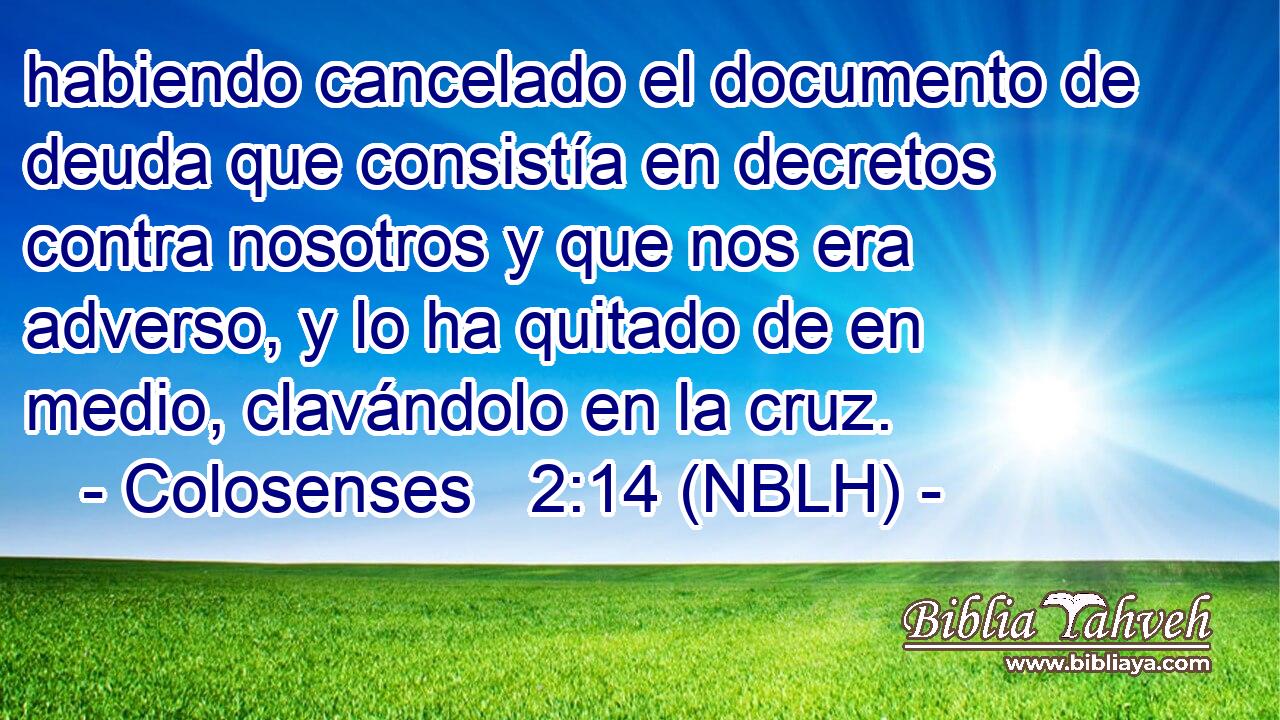  habiendo cancelado el documento de deuda que consistía en decretos contra nosotros y que nos era adverso, y lo ha quitado de en medio, clavándolo en la cruz. 