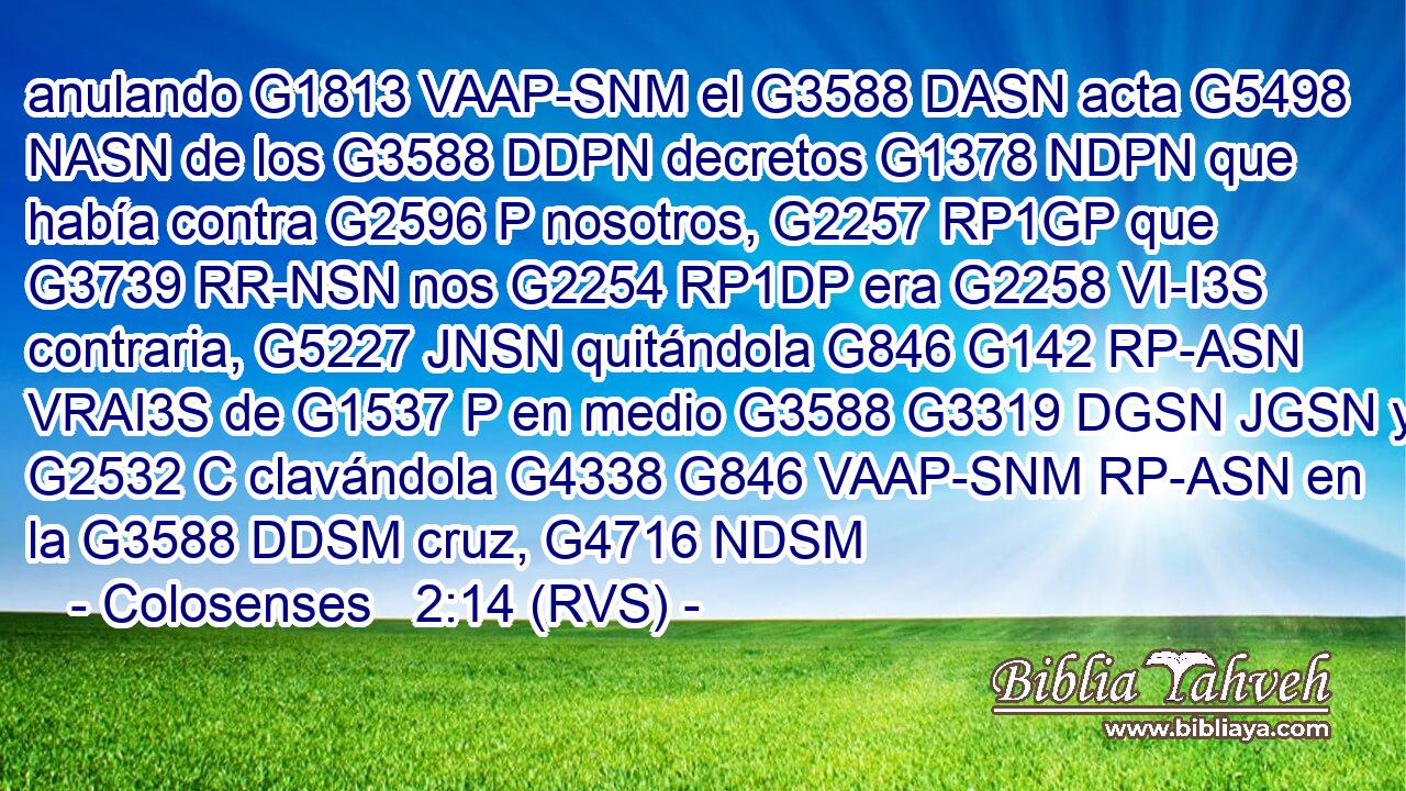 anulando G1813 VAAP-SNM el G3588 DASN acta G5498 NASN de los G3588 DDPN decretos G1378 NDPN que había contra G2596 P nosotros, G2257 RP1GP que G3739 RR-NSN nos G2254 RP1DP era G2258 VI-I3S contraria, G5227 JNSN quitándola G846 G142 RP-ASN VRAI3S de G1537 P en medio G3588 G3319 DGSN JGSN y G2532 C clavándola G4338 G846 VAAP-SNM RP-ASN en la G3588 DDSM cruz, G4716 NDSM 