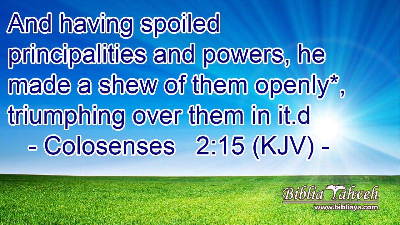 And having spoiled principalities and powers, he made a shew of them openly*, triumphing over them in it.d