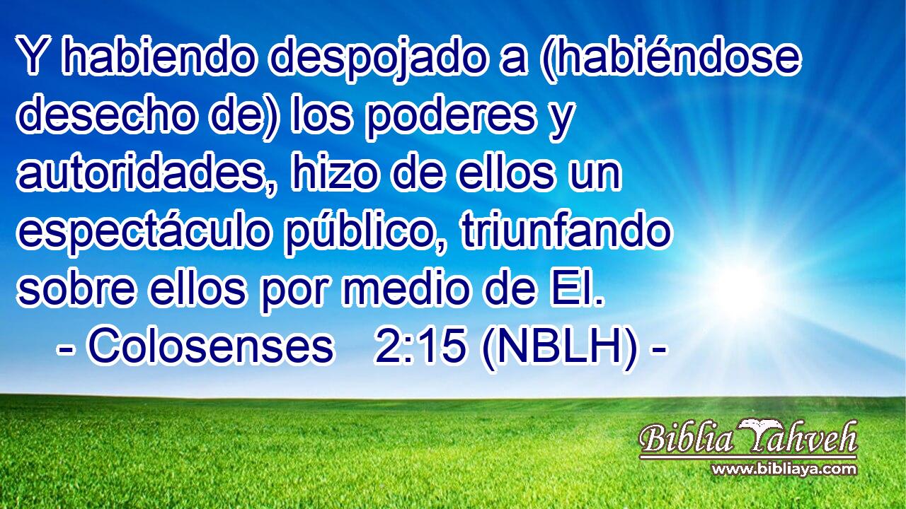  Y habiendo despojado a (habiéndose desecho de) los poderes y autoridades, hizo de ellos un espectáculo público, triunfando sobre ellos por medio de El. 
