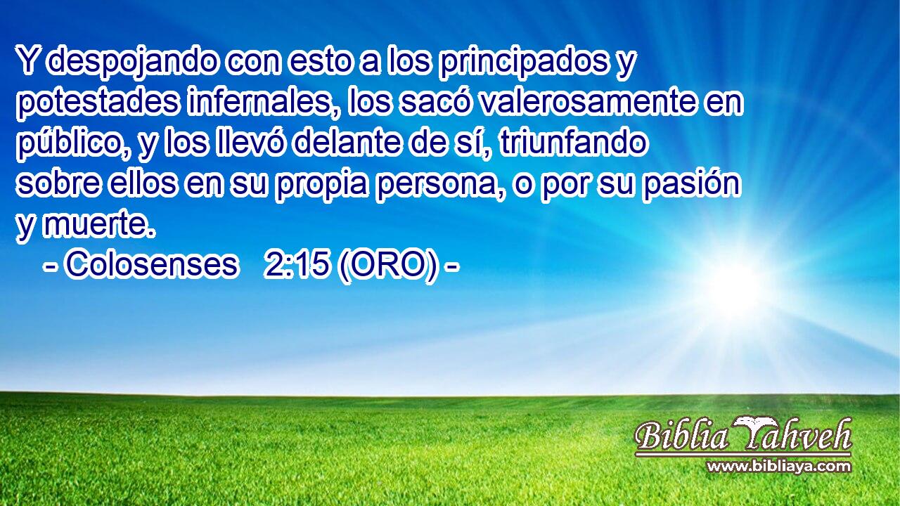  Y despojando con esto a los principados y potestades infernales, los sacó valerosamente en público, y los llevó delante de sí, triunfando sobre ellos en su propia persona, o por su pasión y muerte. 