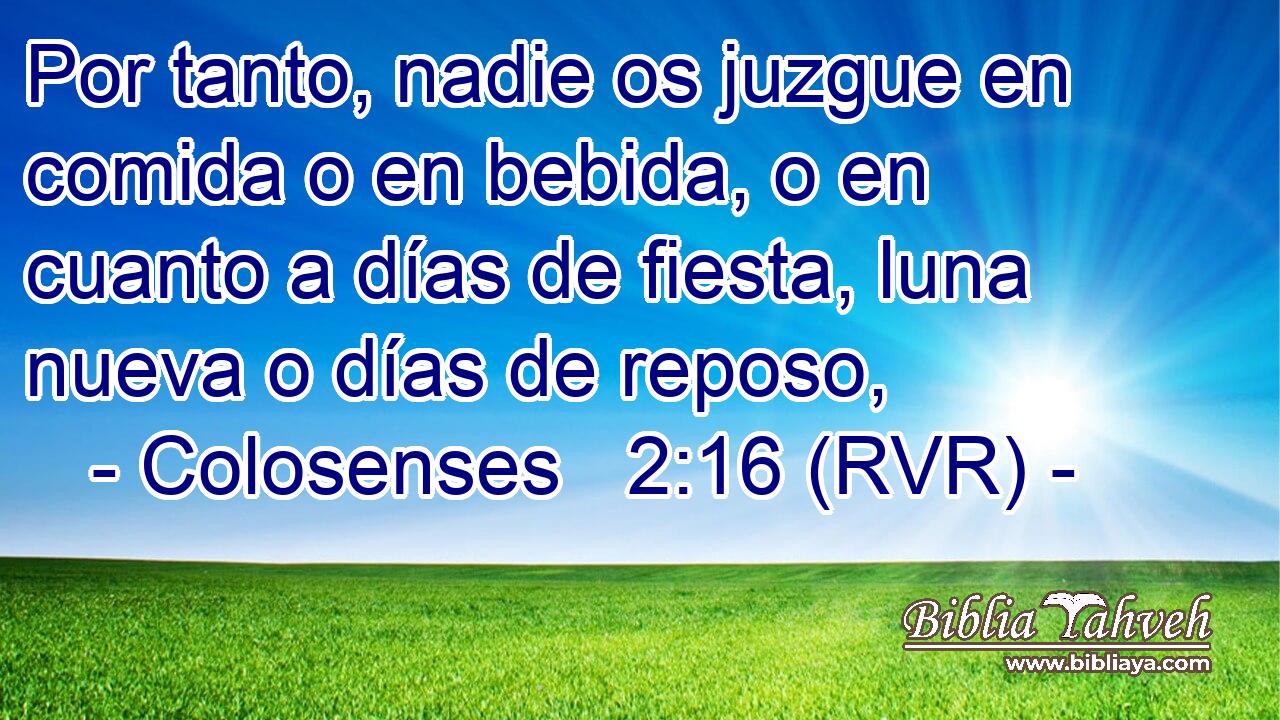 Por tanto, nadie os juzgue en comida o en bebida, o en cuanto a días de fiesta, luna nueva o días de reposo,