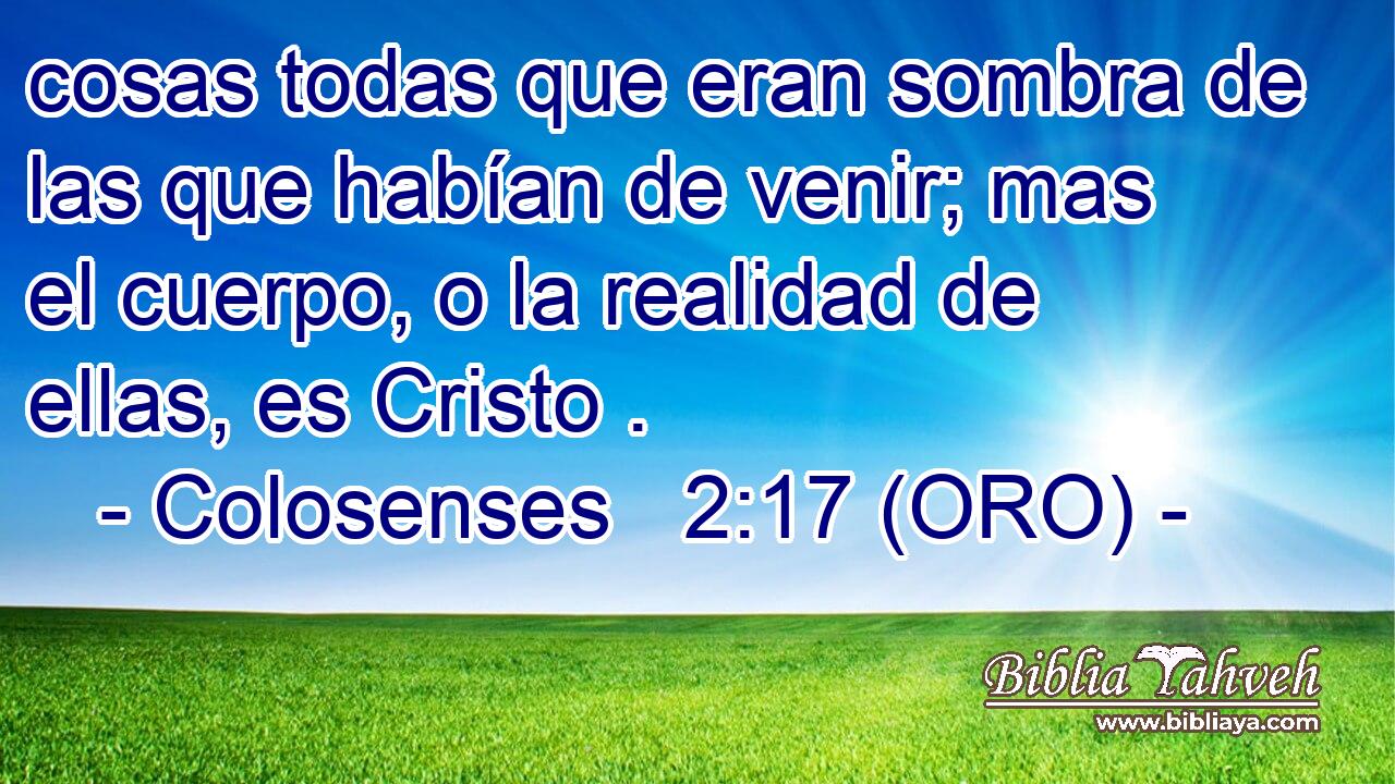  cosas todas que eran sombra de las que habían de venir; mas el cuerpo, o la realidad de ellas, es Cristo . 