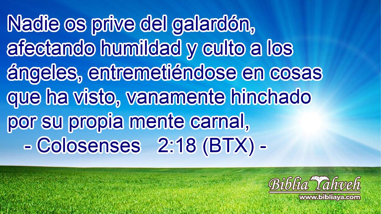 Nadie os prive del galardón, afectando humildad y culto a los ángeles, entremetiéndose en cosas que ha visto, vanamente hinchado por su propia mente carnal,