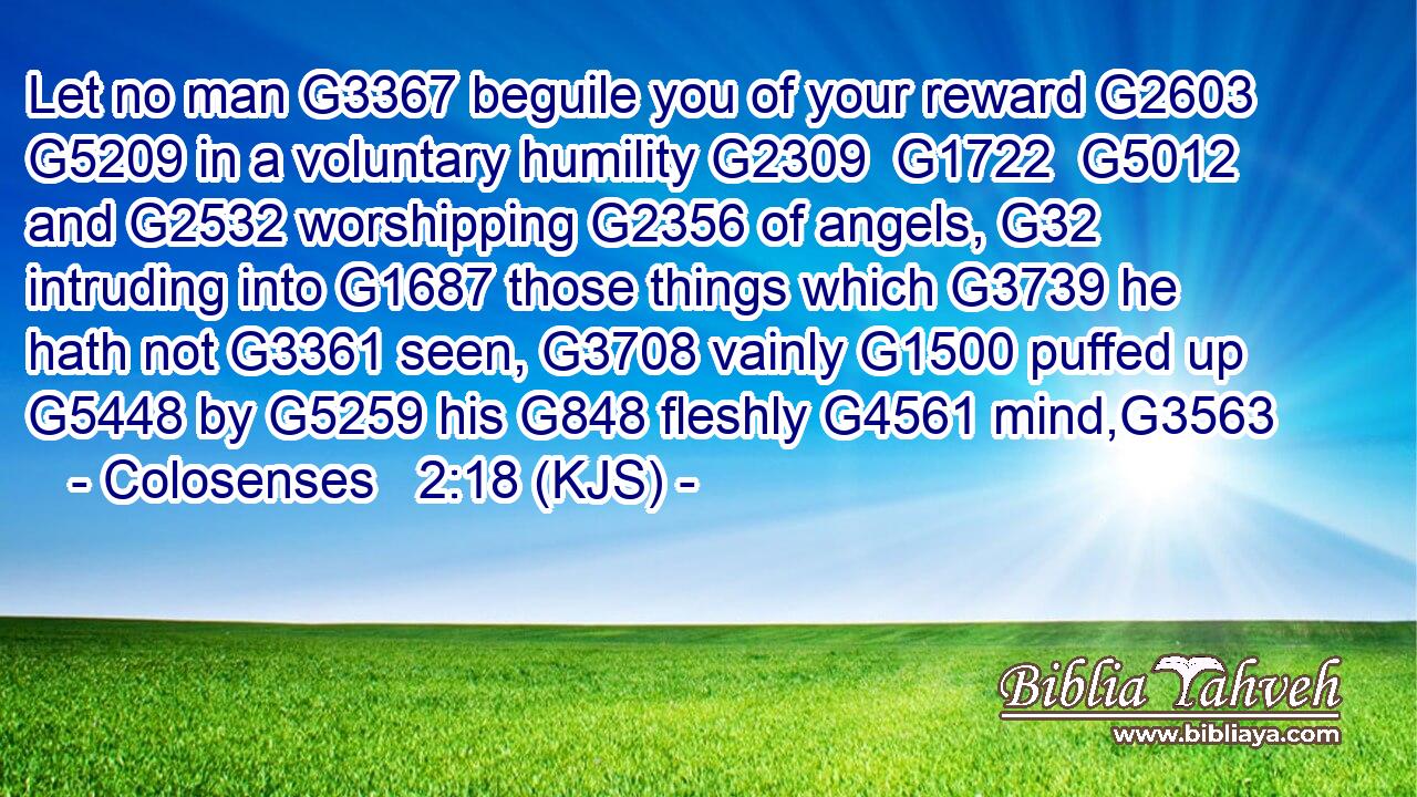 Let no man G3367 beguile you of your reward G2603  G5209 in a voluntary humility G2309  G1722  G5012 and G2532 worshipping G2356 of angels, G32 intruding into G1687 those things which G3739 he hath not G3361 seen, G3708 vainly G1500 puffed up G5448 by G5259 his G848 fleshly G4561 mind,G3563